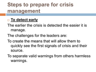 Steps to prepare for crisis
management
 To detect early
The earlier the crisis is detected the easier it is
manage.
The challenges for the leaders are:
To create the means that will allow them to
quickly see the first signals of crisis and their
source.
To separate valid warnings from others harmless
warnings.
 
