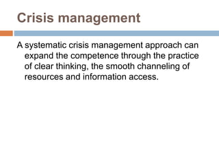 Crisis management
A systematic crisis management approach can
expand the competence through the practice
of clear thinking, the smooth channeling of
resources and information access.
 