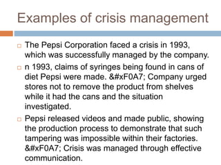 Examples of crisis management
 The Pepsi Corporation faced a crisis in 1993,
which was successfully managed by the company.
 n 1993, claims of syringes being found in cans of
diet Pepsi were made.  Company urged
stores not to remove the product from shelves
while it had the cans and the situation
investigated.
 Pepsi released videos and made public, showing
the production process to demonstrate that such
tampering was impossible within their factories.
 Crisis was managed through effective
communication.
 