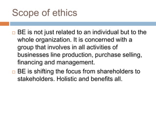 Scope of ethics
 BE is not just related to an individual but to the
whole organization. It is concerned with a
group that involves in all activities of
businesses line production, purchase selling,
financing and management.
 BE is shifting the focus from shareholders to
stakeholders. Holistic and benefits all.
 