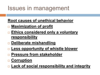 Issues in management
Root causes of unethical behavior
 Maximization of profit
 Ethics considered only a voluntary
responsibility
 Deliberate mishandling
 Less opportunity of whistle blower
 Pressure from stakeholder
 Corruption
 Lack of social responsibility and integrity
 