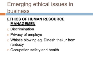 Emerging ethical issues in
business
ETHICS OF HUMAN RESOURCE
MANAGEMEN
 Discrimination
 Privacy of employe
 Whistle blowing eg. Dinesh thakur from
ranbaxy
 Occupation safety and health
 