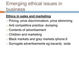 Emerging ethical issues in
business
Ethics in sales and marketing
 Pricing: price discriminatiom, price skimmimg
 Anti competitive practice- dumping
 Contents of advertisement
 Children and marketing
 Black markets and grey markets iphone 6
 Surrogate advertisements eg bacardy soda
 