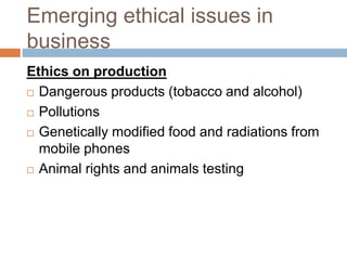 Emerging ethical issues in
business
Ethics on production
 Dangerous products (tobacco and alcohol)
 Pollutions
 Genetically modified food and radiations from
mobile phones
 Animal rights and animals testing
 