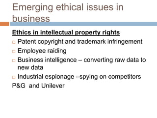 Emerging ethical issues in
business
Ethics in intellectual property rights
 Patent copyright and trademark infringement
 Employee raiding
 Business intelligence – converting raw data to
new data
 Industrial espionage –spying on competitors
P&G and Unilever
 