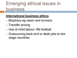 Emerging ethical issues in
business
International business ethics
 Biopiracy eg neem and turmeric
 Transfer pricing
 Use of child labour- fifa football
 Outsourcing back end or desk jobs to low
wage countries
 