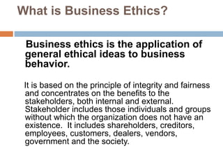 What is Business Ethics?
Business ethics is the application of
general ethical ideas to business
behavior.
It is based on the principle of integrity and fairness
and concentrates on the benefits to the
stakeholders, both internal and external.
Stakeholder includes those individuals and groups
without which the organization does not have an
existence. It includes shareholders, creditors,
employees, customers, dealers, vendors,
government and the society.
 