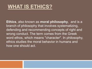 WHAT IS ETHICS?
Ethics, also known as moral philosophy, and is a
branch of philosophy that involves systematizing,
defending and recommending concepts of right and
wrong conduct. The term comes from the Greek
word ethos, which means "character". In philosophy,
ethics studies the moral behavior in humans and
how one should act.
 