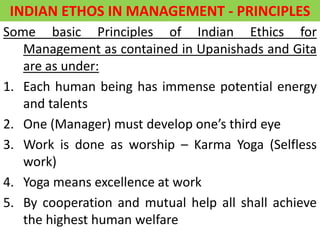 INDIAN ETHOS IN MANAGEMENT - PRINCIPLES
Some basic Principles of Indian Ethics for
Management as contained in Upanishads and Gita
are as under:
1. Each human being has immense potential energy
and talents
2. One (Manager) must develop one’s third eye
3. Work is done as worship – Karma Yoga (Selfless
work)
4. Yoga means excellence at work
5. By cooperation and mutual help all shall achieve
the highest human welfare
 