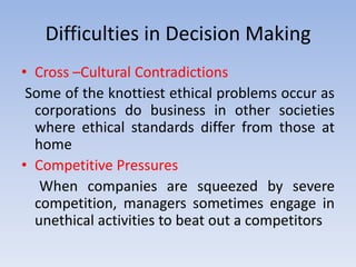 Difficulties in Decision Making
• Cross –Cultural Contradictions
 Some of the knottiest ethical problems occur as
  corporations do business in other societies
  where ethical standards differ from those at
  home
• Competitive Pressures
   When companies are squeezed by severe
  competition, managers sometimes engage in
  unethical activities to beat out a competitors
 