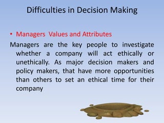 Difficulties in Decision Making

• Managers Values and Attributes
Managers are the key people to investigate
  whether a company will act ethically or
  unethically. As major decision makers and
  policy makers, that have more opportunities
  than others to set an ethical time for their
  company
 