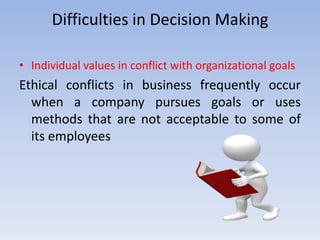 Difficulties in Decision Making

• Individual values in conflict with organizational goals
Ethical conflicts in business frequently occur
  when a company pursues goals or uses
  methods that are not acceptable to some of
  its employees
 