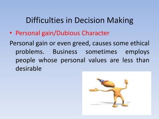 Difficulties in Decision Making
• Personal gain/Dubious Character
Personal gain or even greed, causes some ethical
  problems. Business sometimes employs
  people whose personal values are less than
  desirable
 