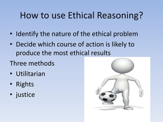 How to use Ethical Reasoning?
• Identify the nature of the ethical problem
• Decide which course of action is likely to
  produce the most ethical results
Three methods
• Utilitarian
• Rights
• justice
 