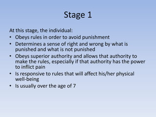 Stage 1
At this stage, the individual:
• Obeys rules in order to avoid punishment
• Determines a sense of right and wrong by what is
   punished and what is not punished
• Obeys superior authority and allows that authority to
   make the rules, especially if that authority has the power
   to inflict pain
• Is responsive to rules that will affect his/her physical
   well-being
• Is usually over the age of 7
 