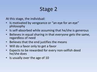 Stage 2
At this stage, the individual:
• Is motivated by vengeance or “an eye for an eye”
   philosophy
• Is self-absorbed while assuming that he/she is generous
• Believes in equal sharing in that everyone gets the same,
   regardless of need
• Believes that the end justifies the means
• Will do a favor only to get a favor
• Expects to be rewarded for every non-selfish deed
   he/she does
• Is usually over the age of 10
 