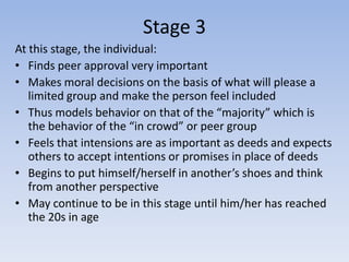 Stage 3
At this stage, the individual:
• Finds peer approval very important
• Makes moral decisions on the basis of what will please a
   limited group and make the person feel included
• Thus models behavior on that of the “majority” which is
   the behavior of the “in crowd” or peer group
• Feels that intensions are as important as deeds and expects
   others to accept intentions or promises in place of deeds
• Begins to put himself/herself in another’s shoes and think
   from another perspective
• May continue to be in this stage until him/her has reached
   the 20s in age
 