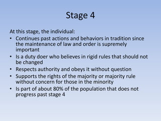 Stage 4
At this stage, the individual:
• Continues past actions and behaviors in tradition since
   the maintenance of law and order is supremely
   important
• Is a duty doer who believes in rigid rules that should not
   be changed
• Respects authority and obeys it without question
• Supports the rights of the majority or majority rule
   without concern for those in the minority
• Is part of about 80% of the population that does not
   progress past stage 4
 