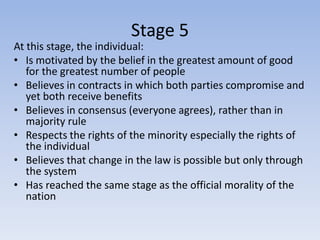 Stage 5
At this stage, the individual:
• Is motivated by the belief in the greatest amount of good
   for the greatest number of people
• Believes in contracts in which both parties compromise and
   yet both receive benefits
• Believes in consensus (everyone agrees), rather than in
   majority rule
• Respects the rights of the minority especially the rights of
   the individual
• Believes that change in the law is possible but only through
   the system
• Has reached the same stage as the official morality of the
   nation
 