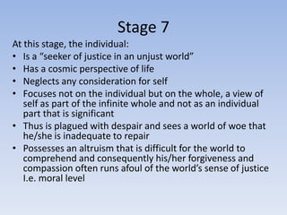 Stage 7
At this stage, the individual:
• Is a “seeker of justice in an unjust world”
• Has a cosmic perspective of life
• Neglects any consideration for self
• Focuses not on the individual but on the whole, a view of
   self as part of the infinite whole and not as an individual
   part that is significant
• Thus is plagued with despair and sees a world of woe that
   he/she is inadequate to repair
• Possesses an altruism that is difficult for the world to
   comprehend and consequently his/her forgiveness and
   compassion often runs afoul of the world’s sense of justice
   I.e. moral level
 
