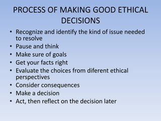 PROCESS OF MAKING GOOD ETHICAL
            DECISIONS
• Recognize and identify the kind of issue needed
  to resolve
• Pause and think
• Make sure of goals
• Get your facts right
• Evaluate the choices from diferent ethical
  perspectives
• Consider consequences
• Make a decision
• Act, then reflect on the decision later
 