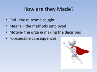How are they Made?
•   End –the outcome sought
•   Means – the methods employed
•   Motive- the urge in making the decisions
•   Foreseeable consequences
 