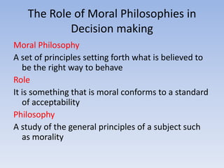 The Role of Moral Philosophies in
           Decision making
Moral Philosophy
A set of principles setting forth what is believed to
   be the right way to behave
Role
It is something that is moral conforms to a standard
   of acceptability
Philosophy
A study of the general principles of a subject such
   as morality
 
