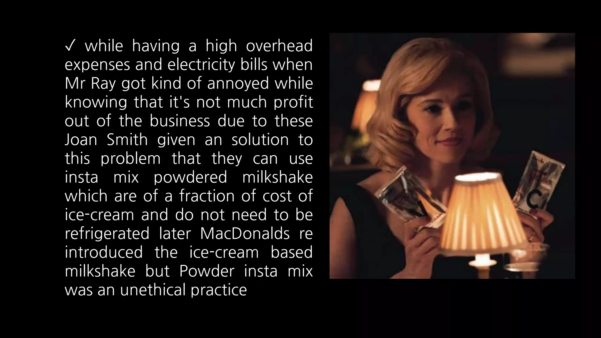 ✓ while having a high overhead
expenses and electricity bills when
Mr Ray got kind of annoyed while
knowing that it's not much profit
out of the business due to these
Joan Smith given an solution to
this problem that they can use
insta mix powdered milkshake
which are of a fraction of cost of
ice-cream and do not need to be
refrigerated later MacDonalds re
introduced the ice-cream based
milkshake but Powder insta mix
was an unethical practice
 