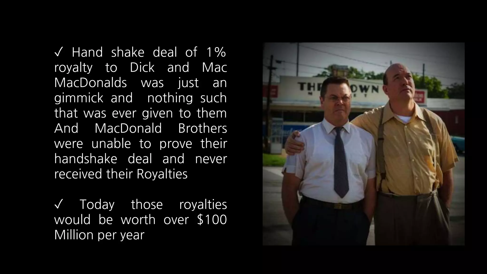 ✓ Hand shake deal of 1%
royalty to Dick and Mac
MacDonalds was just an
gimmick and nothing such
that was ever given to them
And MacDonald Brothers
were unable to prove their
handshake deal and never
received their Royalties
✓ Today those royalties
would be worth over $100
Million per year
 