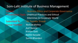 Som-Lalit Institute of Business Management
Subject : Business Ethics and Corporate Governance
Presentation Topic: Unethical Practices and Ethical
Dilemmas In Corporate World
Submitted To : Dr. Twinkle Trivedi
Group Member :Nishad Mehta
Asif Nareja
Kishan Goti
Naitik Kasvala
Sumit Bhanderi
 