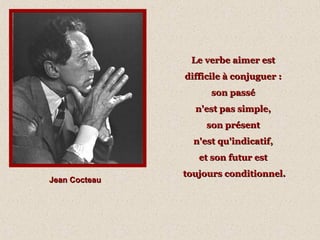 Jean CocteauJean Cocteau
Le verbe aimer estLe verbe aimer est
difficile à conjuguer :difficile à conjuguer :
son passéson passé
n'est pas simple,n'est pas simple,
son présentson présent
n'est qu'indicatif,n'est qu'indicatif,
et son futur estet son futur est
toujours conditionnel.toujours conditionnel.
 