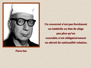 Pierre DacPierre Dac
Un concerné n'est pas forcémentUn concerné n'est pas forcément
un imbécile en état de siègeun imbécile en état de siège
pas plus qu'unpas plus qu'un
concubin n'est obligatoirementconcubin n'est obligatoirement
un abruti de nationalité cubaine.un abruti de nationalité cubaine.
 