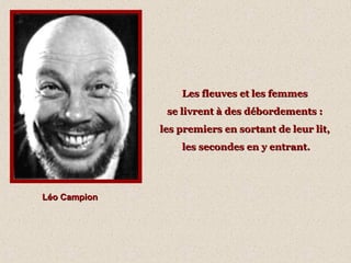 Les fleuves et les femmes
se livrent à des débordements :
les premiers en sortant de leur lit,
les secondes en y entrant.

Léo Campion

 