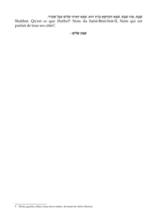 .‫ הוּא. שְׁמָא דְּאִיהוּ שְׁלִים מִכָּל סִטְרוֹי‬B‫שַׁבָּת. מַהוּ שַׁבָּת. שְׁמָא דְּקוּדְשָׁא בְּרִי‬
Shabbat. Qu'est ce que Shabbat? Nom du Saint-Béni-Soit-Il, Nom qui est
parfait de tous ses côtés9.

                                                       : ‫שבת שלום‬




9   Droite, gauche, milieu, haut, bas et milieu de toutes les Séfirot (Ramac).
 