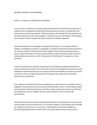 BECHAMP, PASTEUR Y LOS MICROBIOS



Pasteur: un Impostor a la Medida de la Oficialidad



Lo que muchos no saben es que Pasteur desarrolló la teoría del monomorfismo con base en el
trabajo de otro investigador llamado Antoine Bechamp y que el mismo no comprendió estos
hechos hasta mucho tiempo después. Desde los primeros años del siglo XX varias publicaciones
han dado testimonio de esto. Nancy Appleton “Lifting the Curse of Louis Pasteur” Ethel Douglas
Hume escribió “Pasteur Exposed: The False Foundations of Modern Medicine”



Antoine Bechamp fue un investigador contemporáneo de Pasteur. Sus estudios cubrían la
biología, microbiología, la química y la patología. Su trabajo fue extensamente documentado en
los círculos científicos. El ahora famoso Pasteur plagió y distorsionó estos descubrimientos y
ganó un lugar inmerecido en la historia del pensamiento medico. Bechamp recogió los puntos
fundamentales de su teoría en su libro “Blood and its Third Element” (La Sangre y su Tercer
Elemento).



Frente al monomorfismo, Bechamp sostenía que los microorganismos podían desarrollarse a
través de varias formas dentro de su ciclo de vida. Todos los microorganismos participan de esta
propiedad. También descubrió que en la sangre normalmente habitaban microbios que el llamó
microzimas y tienen un papel importante en la fisiología. Estos organismos son llamados
genéricamente endobiontes.



Estos organismos cambiaban de forma para adaptarse a cambios del terreno y podían volverse
patógenos. Para Bechamp, esta era la causa de la enfermedad, es decir, la enfermedad siempre
viene de adentro. Bechamp demostró que Pasteur estaba errado ya que durante una infección
esos organismos no eran “cogidos” de fuera, venían de adentro. Esta es la teoría del
pleomorfismo.



Claude Bernard, entró en esta discusión argumentando que lo más importante en el proceso de
la enfermedad era terreno del paciente. Los microbios cambian y se desarrollan como resultado
de cambios en este terreno en el cual viven. La enfermedad como proceso biológico se
desarrolla dependiendo de este medio interno. El aspecto determinante terreno es el pH.
 