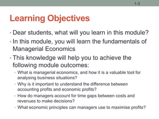 Learning Objectives
• Dear students, what will you learn in this module?
• In this module, you will learn the fundamentals of
Managerial Economics
• This knowledge will help you to achieve the
following module outcomes:
• What is managerial economics, and how it is a valuable tool for
analysing business situations?
• Why is it important to understand the difference between
accounting profits and economic profits?
• How do managers account for time gaps between costs and
revenues to make decisions?
• What economic principles can managers use to maximise profits?
1-3
 
