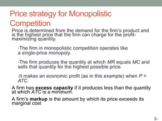 Price strategy for Monopolistic
Competition
Price is determined from the demand for the firm’s product and
is the highest price that the firm can charge for the profit-
maximizing quantity.
•The firm in monopolistic competition operates like
a single-price monopoly.
•The firm produces the quantity at which MR equals MC and
sells that quantity for the highest possible price.
•It makes an economic profit (as in this example) when P >
ATC.
A firm has excess capacity if it produces less than the quantity
at which ATC is a minimum.
A firm’s markup is the amount by which its price exceeds its
marginal cost
2-
 