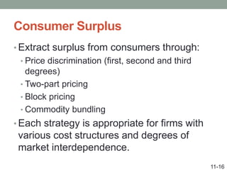 Consumer Surplus
• Extract surplus from consumers through:
• Price discrimination (first, second and third
degrees)
• Two-part pricing
• Block pricing
• Commodity bundling
• Each strategy is appropriate for firms with
various cost structures and degrees of
market interdependence.
11-16
 