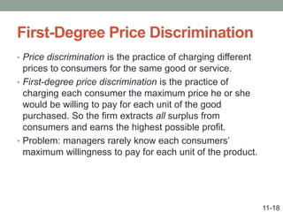 First-Degree Price Discrimination
• Price discrimination is the practice of charging different
prices to consumers for the same good or service.
• First-degree price discrimination is the practice of
charging each consumer the maximum price he or she
would be willing to pay for each unit of the good
purchased. So the firm extracts all surplus from
consumers and earns the highest possible profit.
• Problem: managers rarely know each consumers’
maximum willingness to pay for each unit of the product.
11-18
 