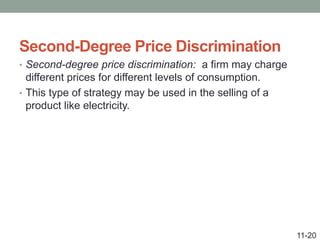 Second-Degree Price Discrimination
• Second-degree price discrimination: a firm may charge
different prices for different levels of consumption.
• This type of strategy may be used in the selling of a
product like electricity.
11-20
 