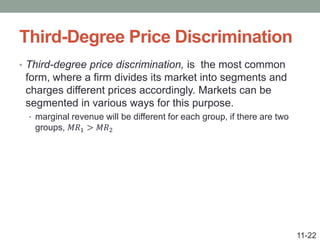 Third-Degree Price Discrimination
• Third-degree price discrimination, is the most common
form, where a firm divides its market into segments and
charges different prices accordingly. Markets can be
segmented in various ways for this purpose.
• marginal revenue will be different for each group, if there are two
groups, 𝑀𝑅1 > 𝑀𝑅2
11-22
 