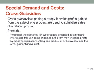 Special Demand and Costs:
Cross-Subsidies
• Cross-subsidy is a pricing strategy in which profits gained
from the sale of one product are used to subsidize sales
of a related product.
• Principle:
• Whenever the demands for two products produced by a firm are
interrelated through costs or demand, the firm may enhance profits
by cross-subsidization: selling one product at or below cost and the
other product above cost.
11-26
 