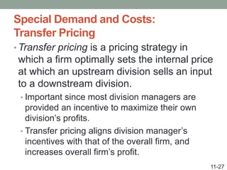 Special Demand and Costs:
Transfer Pricing
• Transfer pricing is a pricing strategy in
which a firm optimally sets the internal price
at which an upstream division sells an input
to a downstream division.
• Important since most division managers are
provided an incentive to maximize their own
division’s profits.
• Transfer pricing aligns division manager’s
incentives with that of the overall firm, and
increases overall firm’s profit.
11-27
 