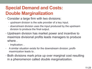 Special Demand and Costs:
Double Marginalization
• Consider a large firm with two divisions:
• upstream division is the sole provider of a key input.
• downstream division uses the input produced by the upstream
division to produce the final output.
• Upstream division has market power and incentive to
maximize divisional profits leads managers to produce
where .
• Implication: .
• A similar situation exists for the downstream division; profit-
maximization leads to .
• Both divisions mark price up over marginal cost resulting
in a phenomenon called double marginalization.
11-29
 