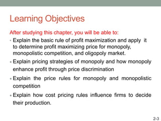 Learning Objectives
After studying this chapter, you will be able to:
• Explain the basic rule of profit maximization and apply it
to determine profit maximizing price for monopoly,
monopolistic competition, and oligopoly market.
 Explain pricing strategies of monopoly and how monopoly
enhance profit through price discrimination
 Explain the price rules for monopoly and monopolistic
competition
 Explain how cost pricing rules influence firms to decide
their production.
2-3
 
