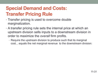 Special Demand and Costs:
Transfer Pricing Rule
• Transfer pricing is used to overcome double
marginalization.
• A transfer pricing rule sets the internal price at which an
upstream division sells inputs to a downstream division in
order to maximize the overall firm profits.
• Require the upstream division to produce such that its marginal
cost, , equals the net marginal revenue to the downstream division:
11-31
 