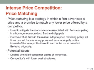 Intense Price Competition:
Price Matching
• Price matching is a strategy in which a firm advertises a
price and a promise to match any lower price offered by a
competitor.
• Used to mitigate the stark outcome associated with firms competing
in a homogeneous-product, Bertrand oligopoly.
• Outcome: If all firms in the market adopt a price matching policy, all
firms can set the monopoly price and earn monopoly profits;
instead of the zero profits it would earn in the usual one-shot
Bertrand oligopoly.
• Potential issues:
• Dealing with false consumer claims of low prices.
• Competitor’s with lower cost structures.
11-32
 