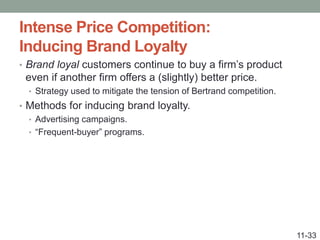 Intense Price Competition:
Inducing Brand Loyalty
• Brand loyal customers continue to buy a firm’s product
even if another firm offers a (slightly) better price.
• Strategy used to mitigate the tension of Bertrand competition.
• Methods for inducing brand loyalty.
• Advertising campaigns.
• “Frequent-buyer” programs.
11-33
 