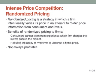 Intense Price Competition:
Randomized Pricing
• Randomized pricing is a strategy in which a firm
intentionally varies its price in an attempt to “hide” price
information from consumers and rivals.
• Benefits of randomized pricing to firms:
• Consumers cannot learn from experience which firm charges the
lowest price in the market.
• Reduces the ability of rival firms to undercut a firm’s price.
• Not always profitable.
11-34
 