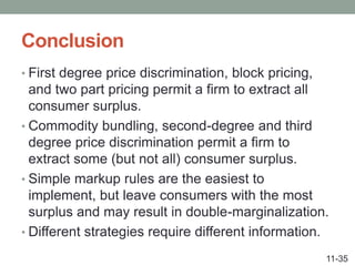Conclusion
• First degree price discrimination, block pricing,
and two part pricing permit a firm to extract all
consumer surplus.
• Commodity bundling, second-degree and third
degree price discrimination permit a firm to
extract some (but not all) consumer surplus.
• Simple markup rules are the easiest to
implement, but leave consumers with the most
surplus and may result in double-marginalization.
• Different strategies require different information.
11-35
 